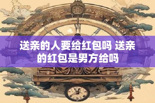 送亲的人要给红包吗 送亲的红包是男方给吗