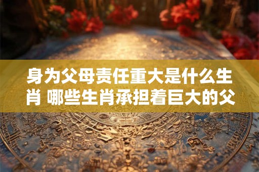 身为父母责任重大是什么生肖 哪些生肖承担着巨大的父母责任