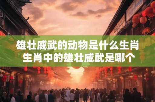雄壮威武的动物是什么生肖 生肖中的雄壮威武是哪个