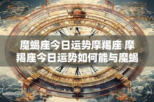 魔蝎座今日运势摩羯座 摩羯座今日运势如何能与魔蝎座顺利沟通吗