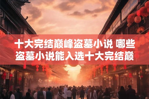 十大完结巅峰盗墓小说 哪些盗墓小说能入选十大完结巅峰之列