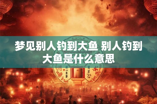 梦见别人钓到大鱼 别人钓到大鱼是什么意思