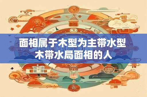 面相属于木型为主带水型 木带水局面相的人