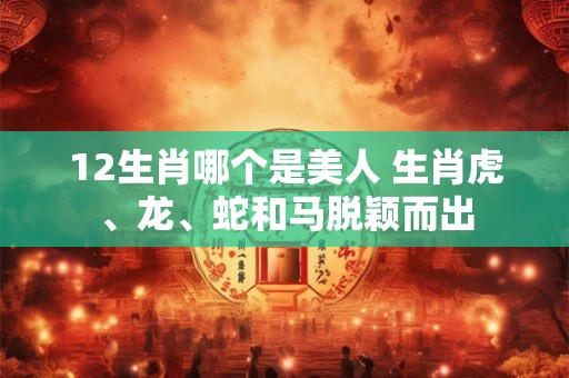 12生肖哪个是美人 生肖虎、龙、蛇和马脱颖而出