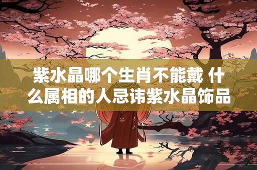 紫水晶哪个生肖不能戴 什么属相的人忌讳紫水晶饰品