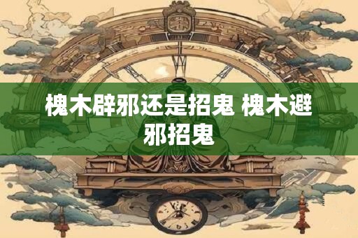 槐木辟邪还是招鬼 槐木避邪招鬼