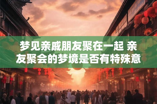 梦见亲戚朋友聚在一起 亲友聚会的梦境是否有特殊意义