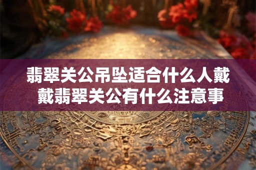 翡翠关公吊坠适合什么人戴 戴翡翠关公有什么注意事项