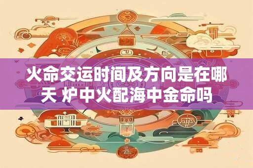 火命交运时间及方向是在哪天 炉中火配海中金命吗