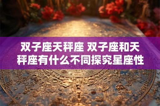 双子座天秤座 双子座和天秤座有什么不同探究星座性格差异
