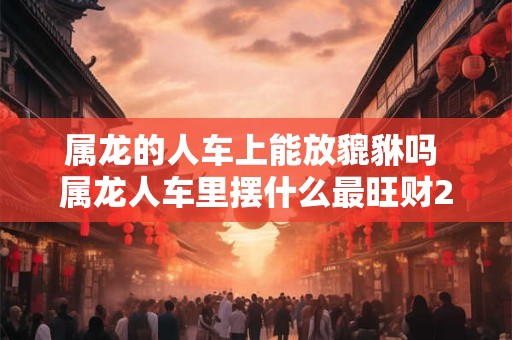 属龙的人车上能放貔貅吗 属龙人车里摆什么最旺财2025
