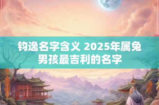 钧逸名字含义 2025年属兔男孩最吉利的名字 钧逸名字含义 2025年属兔男孩最吉利的名字