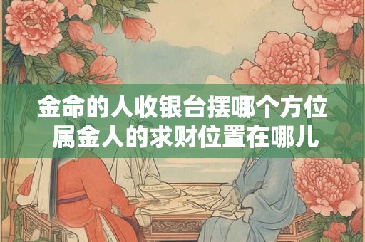 金命的人收银台摆哪个方位 属金人的求财位置在哪儿