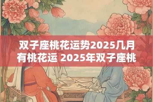 双子座桃花运势2025几月有桃花运 2025年双子座桃花高峰期在哪月