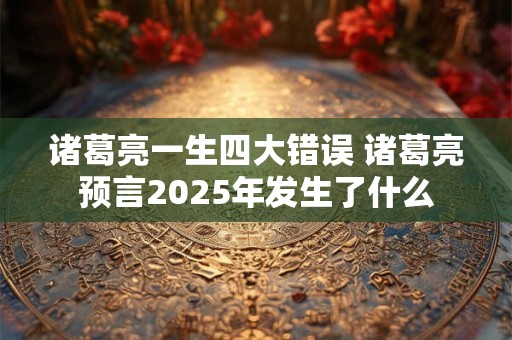 诸葛亮一生四大错误 诸葛亮预言2025年发生了什么