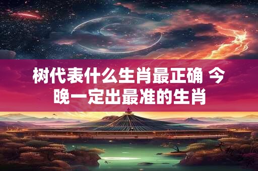 树代表什么生肖最正确 今晚一定出最准的生肖 树代表什么生肖最正确 今晚一定出最准的生肖