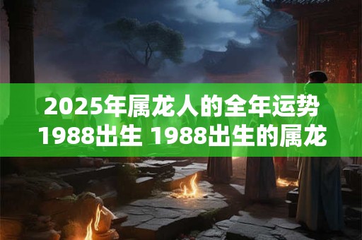 2025年属龙人的全年运势1988出生 1988出生的属龙人2025年运势如何