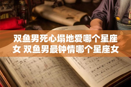 双鱼男死心塌地爱哪个星座女 双鱼男最钟情哪个星座女