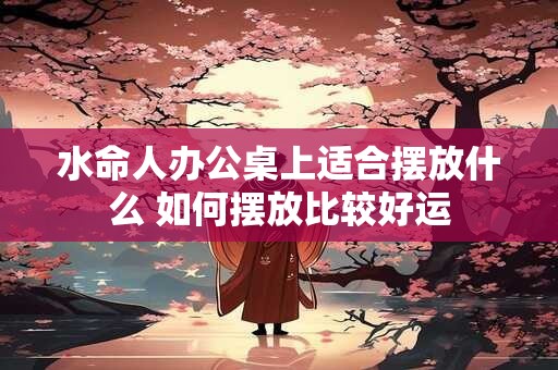 水命人办公桌上适合摆放什么 如何摆放比较好运