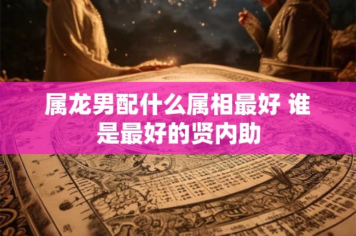 属龙男配什么属相最好 谁是最好的贤内助