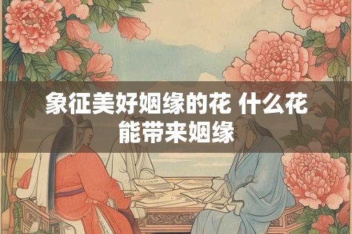 象征美好姻缘的花 什么花能带来姻缘