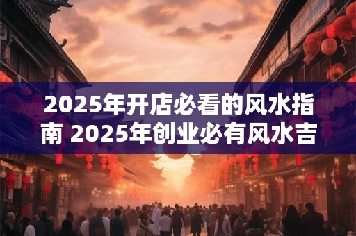2025年开店必看的风水指南 2025年创业必有风水吉煞