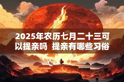 2025年农历七月二十三可以提亲吗  提亲有哪些习俗讲究