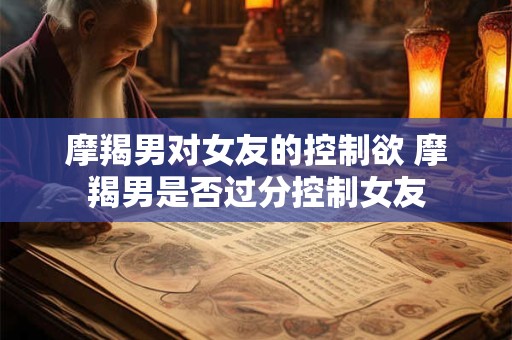 摩羯男对女友的控制欲 摩羯男是否过分控制女友