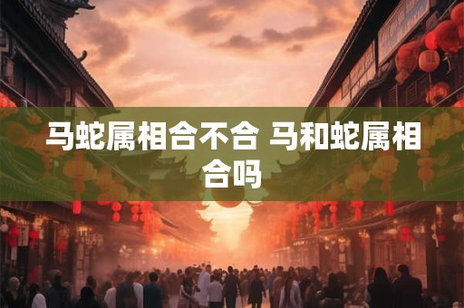 马蛇属相合不合 马和蛇属相合吗