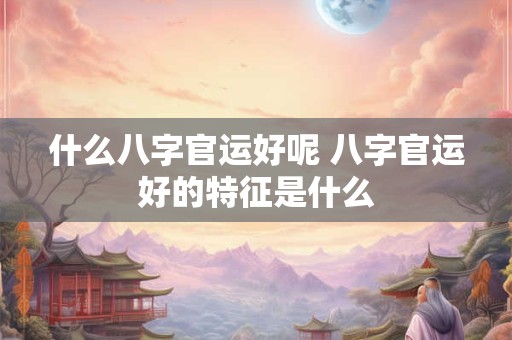 什么八字官运好呢 八字官运好的特征是什么