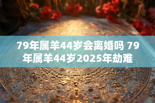 79年属羊44岁会离婚吗 79年属羊44岁2025年劫难