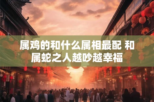 属鸡的和什么属相最配 和属蛇之人越吵越幸福