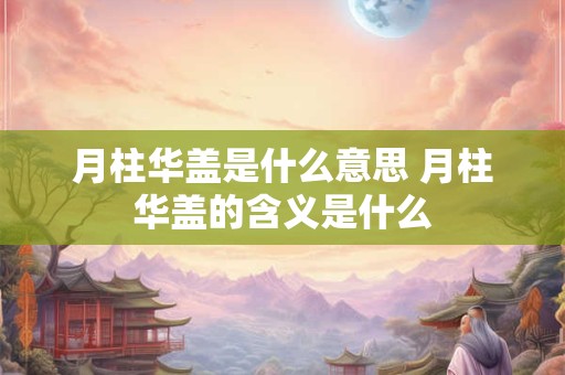 月柱华盖是什么意思 月柱华盖的含义是什么 月柱华盖是什么意思 月柱华盖的含义是什么