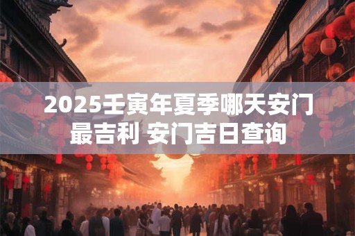 2025壬寅年夏季哪天安门最吉利 安门吉日查询