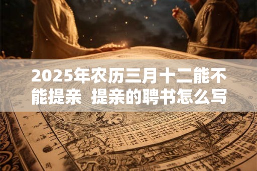 2025年农历三月十二能不能提亲  提亲的聘书怎么写