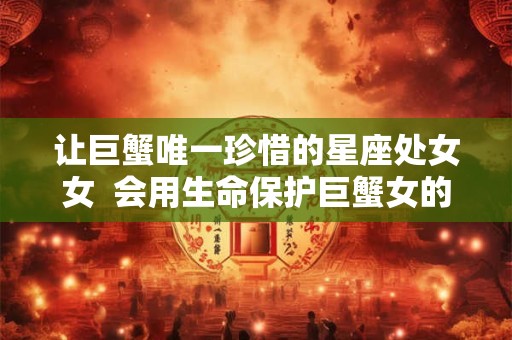 让巨蟹唯一珍惜的星座处女女  会用生命保护巨蟹女的星座男