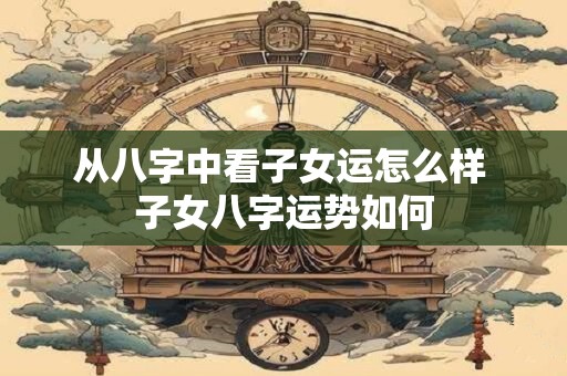 从八字中看子女运怎么样 子女八字运势如何