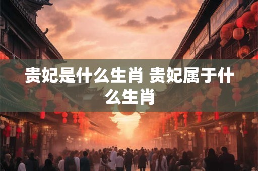 贵妃是什么生肖 贵妃属于什么生肖