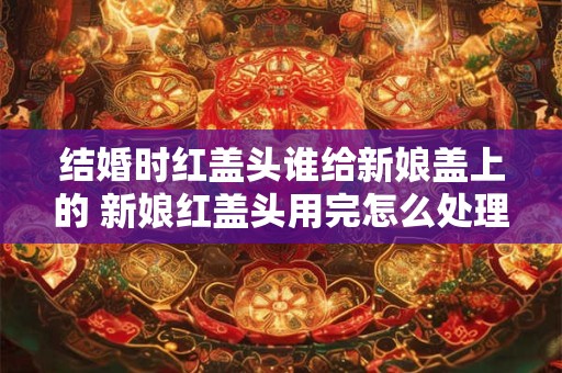 结婚时红盖头谁给新娘盖上的 新娘红盖头用完怎么处理
