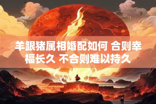 羊跟猪属相婚配如何 合则幸福长久 不合则难以持久