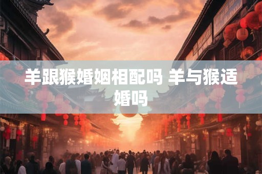 羊跟猴婚姻相配吗 羊与猴适婚吗