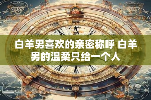 白羊男喜欢的亲密称呼 白羊男的温柔只给一个人