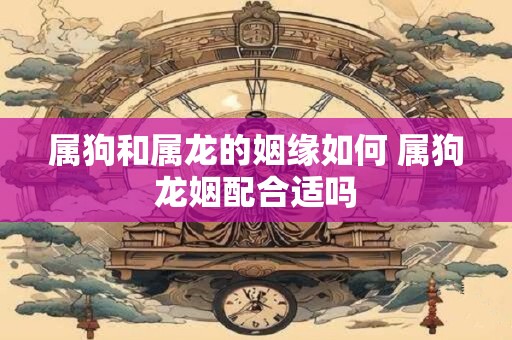 属狗和属龙的姻缘如何 属狗龙姻配合适吗
