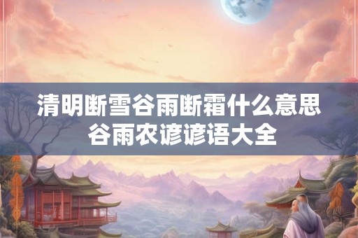 清明断雪谷雨断霜什么意思 谷雨农谚谚语大全