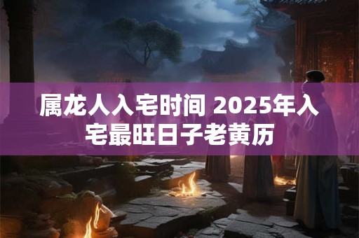 属龙人入宅时间 2025年入宅最旺日子老黄历