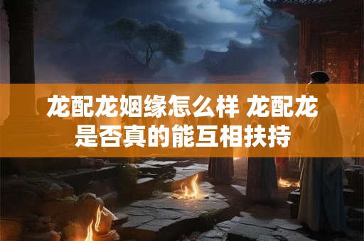 龙配龙姻缘怎么样 龙配龙是否真的能互相扶持