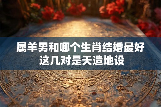 属羊男和哪个生肖结婚最好 这几对是天造地设