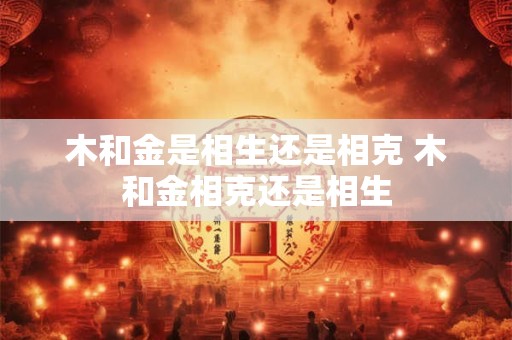 木和金是相生还是相克 木和金相克还是相生