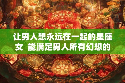 让男人想永远在一起的星座女  能满足男人所有幻想的星座女