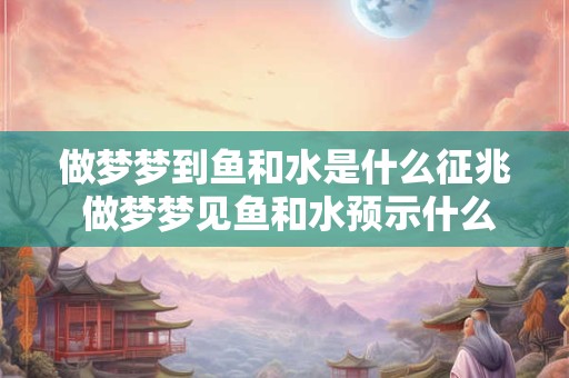 做梦梦到鱼和水是什么征兆 做梦梦见鱼和水预示什么